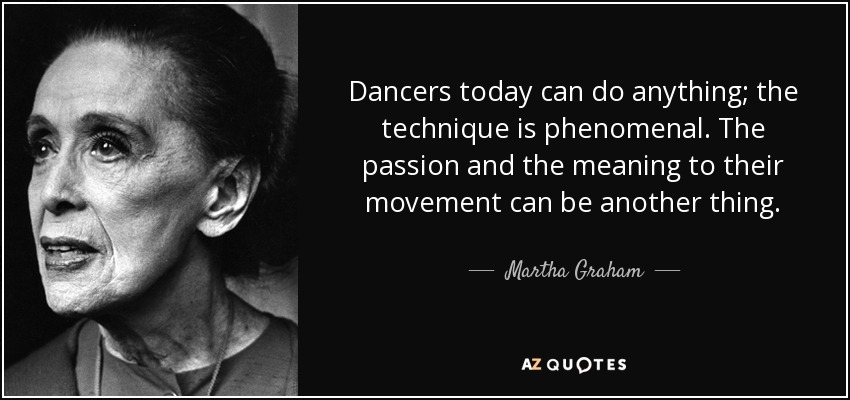 Dancers today can do anything; the technique is phenomenal. The passion and the meaning to their movement can be another thing. - Martha Graham