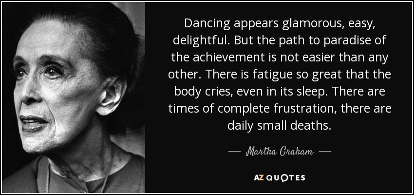 Dancing appears glamorous, easy, delightful. But the path to paradise of the achievement is not easier than any other. There is fatigue so great that the body cries, even in its sleep. There are times of complete frustration, there are daily small deaths. - Martha Graham