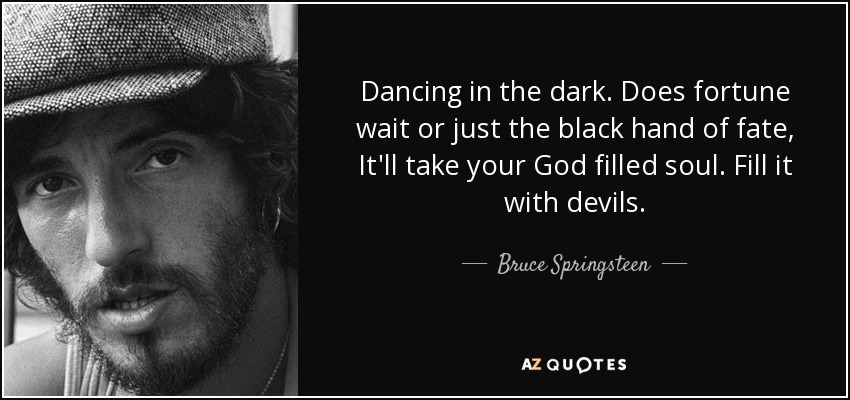 Dancing in the dark. Does fortune wait or just the black hand of fate, It'll take your God filled soul. Fill it with devils. - Bruce Springsteen