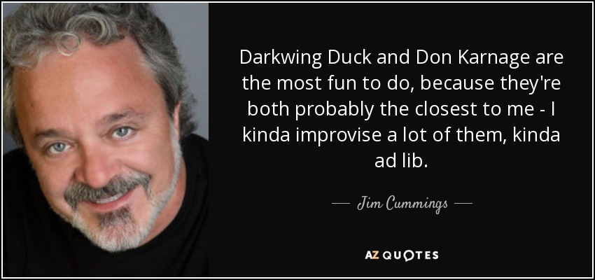 Darkwing Duck and Don Karnage are the most fun to do, because they're both probably the closest to me - I kinda improvise a lot of them, kinda ad lib. - Jim Cummings