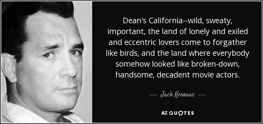 Dean's California--wild, sweaty, important, the land of lonely and exiled and eccentric lovers come to forgather like birds, and the land where everybody somehow looked like broken-down, handsome, decadent movie actors. - Jack Kerouac