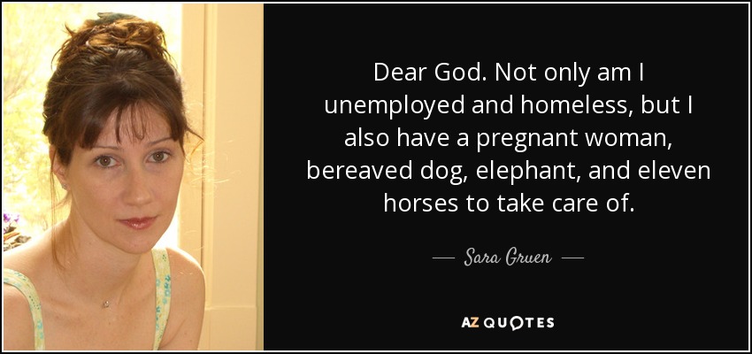 Dear God. Not only am I unemployed and homeless, but I also have a pregnant woman, bereaved dog, elephant, and eleven horses to take care of. - Sara Gruen