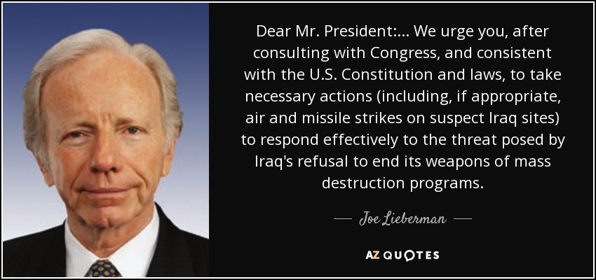Dear Mr. President: ... We urge you, after consulting with Congress, and consistent with the U.S. Constitution and laws, to take necessary actions (including, if appropriate, air and missile strikes on suspect Iraq sites) to respond effectively to the threat posed by Iraq's refusal to end its weapons of mass destruction programs. - Joe Lieberman