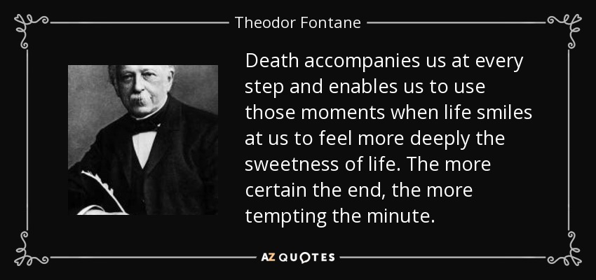 Death accompanies us at every step and enables us to use those moments when life smiles at us to feel more deeply the sweetness of life. The more certain the end, the more tempting the minute. - Theodor Fontane