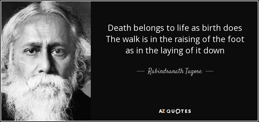 Death belongs to life as birth does The walk is in the raising of the foot as in the laying of it down - Rabindranath Tagore