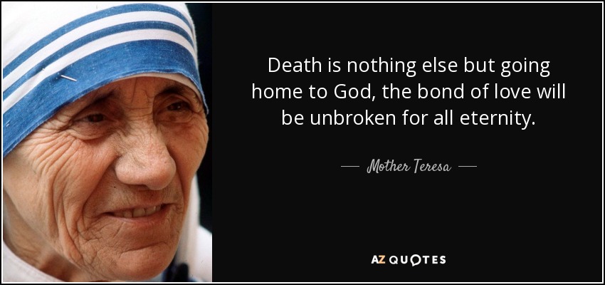 Death is nothing else but going home to God, the bond of love will be unbroken for all eternity. - Mother Teresa