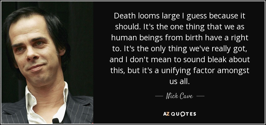 Death looms large I guess because it should. It's the one thing that we as human beings from birth have a right to. It's the only thing we've really got, and I don't mean to sound bleak about this, but it's a unifying factor amongst us all. - Nick Cave