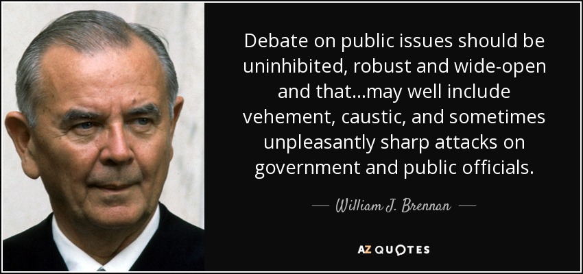 Debate on public issues should be uninhibited, robust and wide-open and that...may well include vehement, caustic, and sometimes unpleasantly sharp attacks on government and public officials. - William J. Brennan