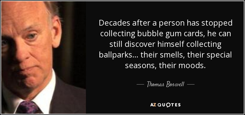 Decades after a person has stopped collecting bubble gum cards, he can still discover himself collecting ballparks... their smells, their special seasons, their moods. - Thomas Boswell