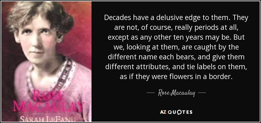 Decades have a delusive edge to them. They are not, of course, really periods at all, except as any other ten years may be. But we, looking at them, are caught by the different name each bears, and give them different attributes, and tie labels on them, as if they were flowers in a border. - Rose Macaulay