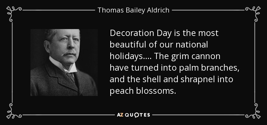 Decoration Day is the most beautiful of our national holidays.... The grim cannon have turned into palm branches, and the shell and shrapnel into peach blossoms. - Thomas Bailey Aldrich
