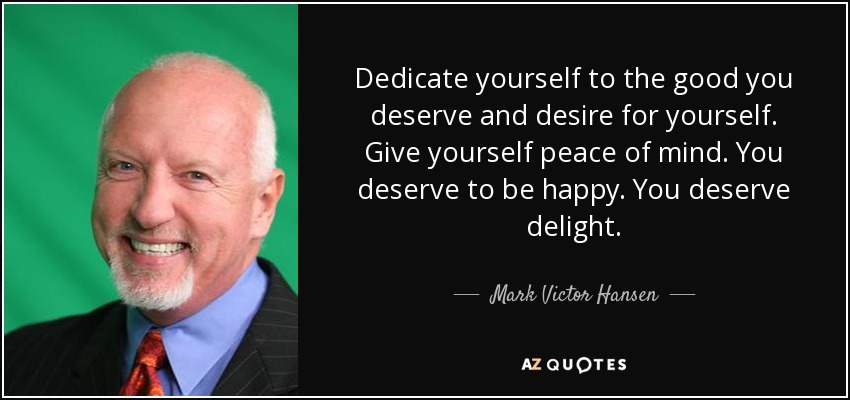 Dedicate yourself to the good you deserve and desire for yourself. Give yourself peace of mind. You deserve to be happy. You deserve delight. - Mark Victor Hansen