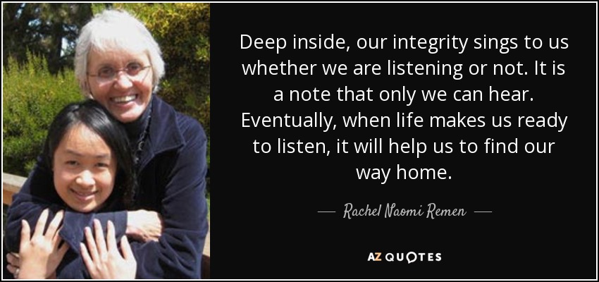 Deep inside, our integrity sings to us whether we are listening or not. It is a note that only we can hear. Eventually, when life makes us ready to listen, it will help us to find our way home. - Rachel Naomi Remen
