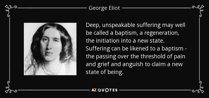 Deep, unspeakable suffering may well be called a baptism, a regeneration, the initiation into a new state. Suffering can be likened to a baptism - the passing over the threshold of pain and grief and anguish to claim a new state of being. - George Eliot