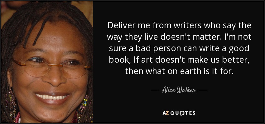 Deliver me from writers who say the way they live doesn't matter. I'm not sure a bad person can write a good book, If art doesn't make us better, then what on earth is it for. - Alice Walker