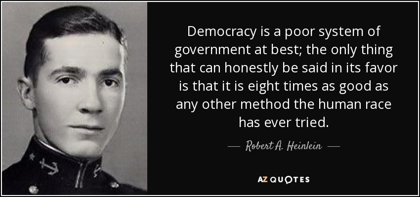Democracy is a poor system of government at best; the only thing that can honestly be said in its favor is that it is eight times as good as any other method the human race has ever tried. - Robert A. Heinlein