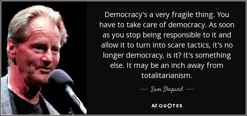 Democracy's a very fragile thing. You have to take care of democracy. As soon as you stop being responsible to it and allow it to turn into scare tactics, it's no longer democracy, is it? It's something else. It may be an inch away from totalitarianism. - Sam Shepard