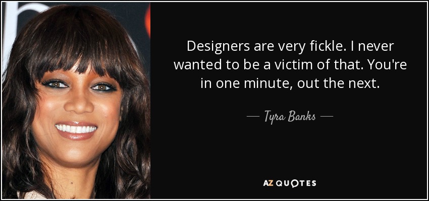 Designers are very fickle. I never wanted to be a victim of that. You're in one minute, out the next. - Tyra Banks
