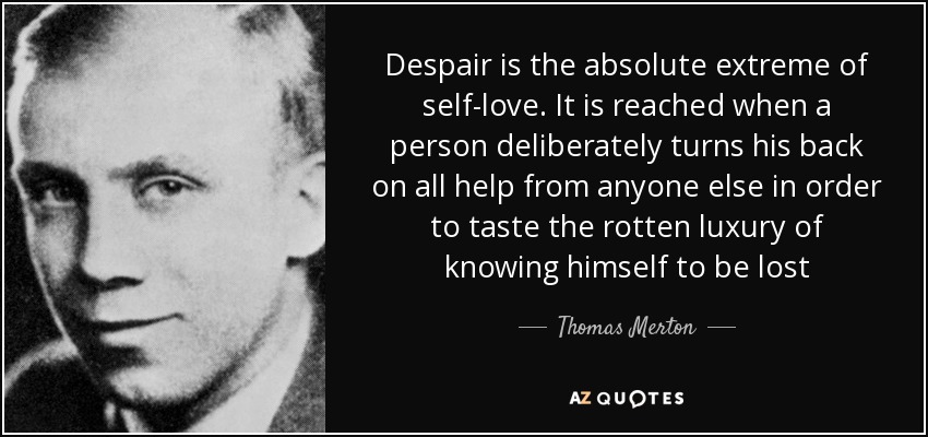 Despair is the absolute extreme of self-love. It is reached when a person deliberately turns his back on all help from anyone else in order to taste the rotten luxury of knowing himself to be lost - Thomas Merton
