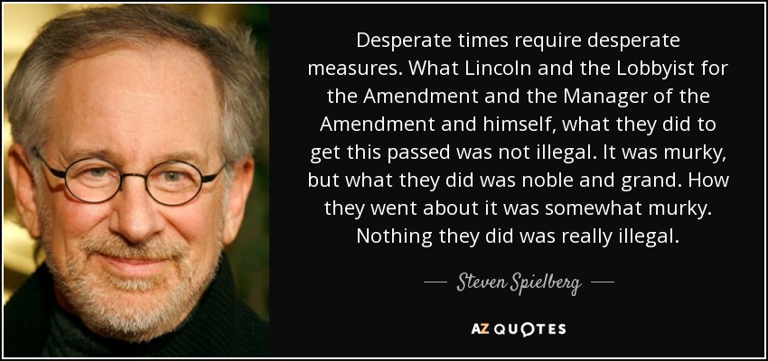 Desperate times require desperate measures. What Lincoln and the Lobbyist for the Amendment and the Manager of the Amendment and himself, what they did to get this passed was not illegal. It was murky, but what they did was noble and grand. How they went about it was somewhat murky. Nothing they did was really illegal. - Steven Spielberg