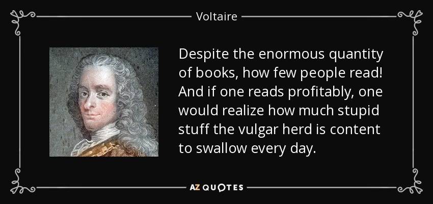 Despite the enormous quantity of books, how few people read! And if one reads profitably, one would realize how much stupid stuff the vulgar herd is content to swallow every day. - Voltaire