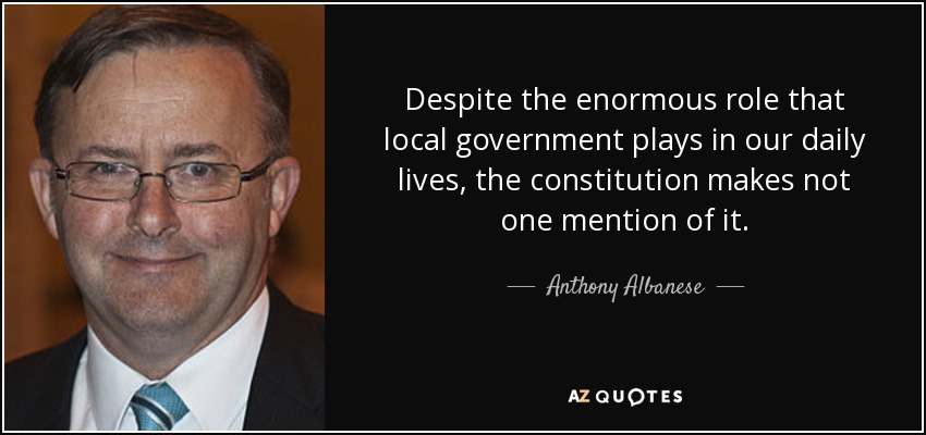 Despite the enormous role that local government plays in our daily lives, the constitution makes not one mention of it. - Anthony Albanese