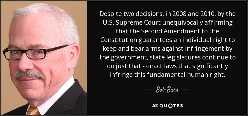 Despite two decisions, in 2008 and 2010, by the U.S. Supreme Court unequivocally affirming that the Second Amendment to the Constitution guarantees an individual right to keep and bear arms against infringement by the government, state legislatures continue to do just that - enact laws that significantly infringe this fundamental human right. - Bob Barr