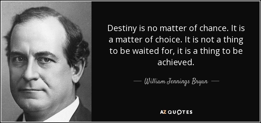Destiny is no matter of chance. It is a matter of choice. It is not a thing to be waited for, it is a thing to be achieved. - William Jennings Bryan