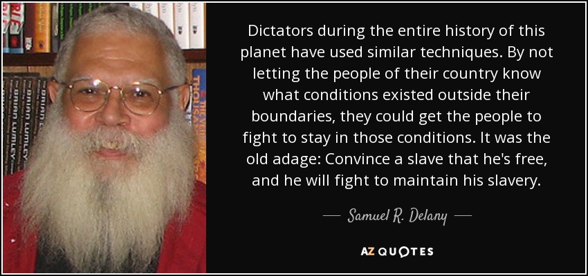 Dictators during the entire history of this planet have used similar techniques. By not letting the people of their country know what conditions existed outside their boundaries, they could get the people to fight to stay in those conditions. It was the old adage: Convince a slave that he's free , and he will fight to maintain his slavery . - Samuel R. Delany