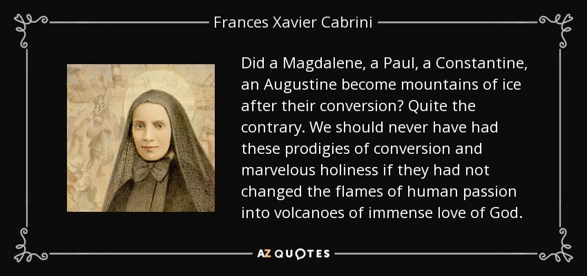 Did a Magdalene, a Paul, a Constantine, an Augustine become mountains of ice after their conversion? Quite the contrary. We should never have had these prodigies of conversion and marvelous holiness if they had not changed the flames of human passion into volcanoes of immense love of God. - Frances Xavier Cabrini