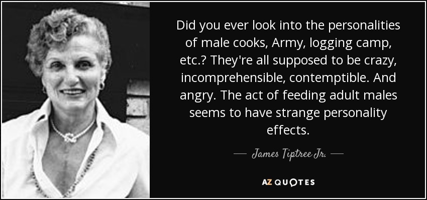 Did you ever look into the personalities of male cooks, Army, logging camp, etc.? They're all supposed to be crazy, incomprehensible, contemptible. And angry. The act of feeding adult males seems to have strange personality effects. - James Tiptree Jr.