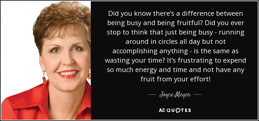 Did you know there's a difference between being busy and being fruitful? Did you ever stop to think that just being busy - running around in circles all day but not accomplishing anything - is the same as wasting your time? It's frustrating to expend so much energy and time and not have any fruit from your effort! - Joyce Meyer