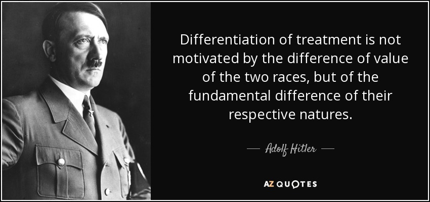 Differentiation of treatment is not motivated by the difference of value of the two races, but of the fundamental difference of their respective natures. - Adolf Hitler