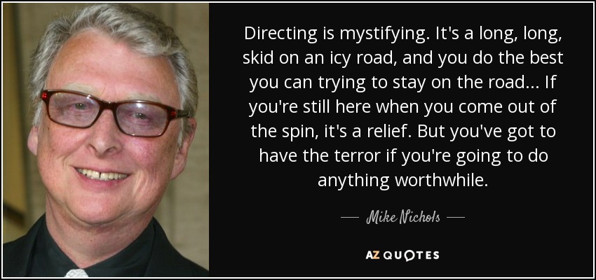 Directing is mystifying. It's a long, long, skid on an icy road, and you do the best you can trying to stay on the road... If you're still here when you come out of the spin, it's a relief. But you've got to have the terror if you're going to do anything worthwhile. - Mike Nichols