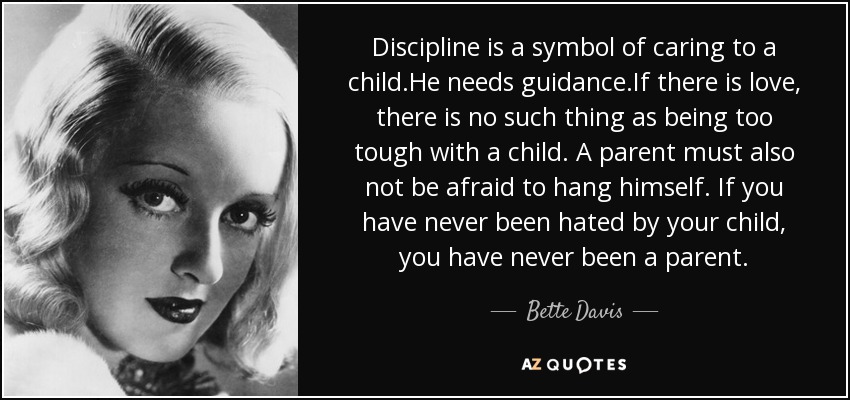 Discipline is a symbol of caring to a child.He needs guidance.If there is love, there is no such thing as being too tough with a child. A parent must also not be afraid to hang himself. If you have never been hated by your child, you have never been a parent. - Bette Davis