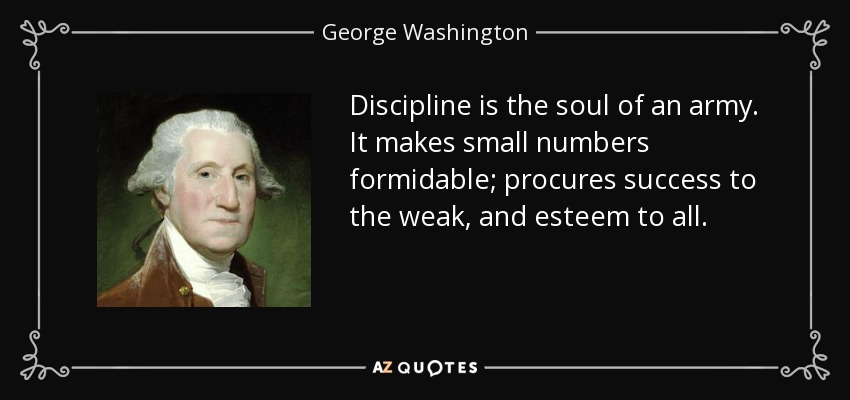 Discipline is the soul of an army. It makes small numbers formidable; procures success to the weak, and esteem to all. - George Washington
