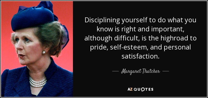 Disciplining yourself to do what you know is right and important, although difficult, is the highroad to pride, self-esteem, and personal satisfaction. - Margaret Thatcher