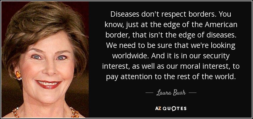 Diseases don't respect borders. You know, just at the edge of the American border, that isn't the edge of diseases. We need to be sure that we're looking worldwide. And it is in our security interest, as well as our moral interest, to pay attention to the rest of the world. - Laura Bush