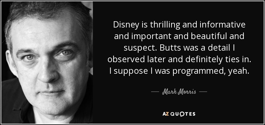 Disney is thrilling and informative and important and beautiful and suspect. Butts was a detail I observed later and definitely ties in. I suppose I was programmed, yeah. - Mark Morris