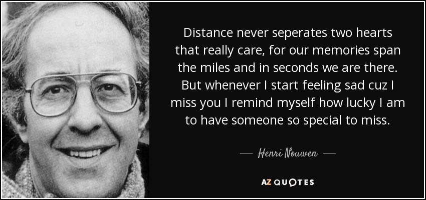 Distance never seperates two hearts that really care, for our memories span the miles and in seconds we are there. But whenever I start feeling sad cuz I miss you I remind myself how lucky I am to have someone so special to miss. - Henri Nouwen