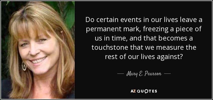 Do certain events in our lives leave a permanent mark, freezing a piece of us in time, and that becomes a touchstone that we measure the rest of our lives against? - Mary E. Pearson
