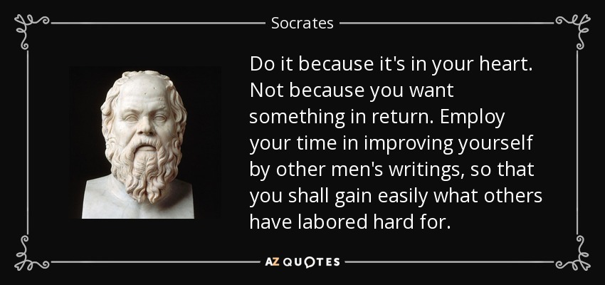 Do it because it's in your heart. Not because you want something in return. Employ your time in improving yourself by other men's writings, so that you shall gain easily what others have labored hard for. - Socrates