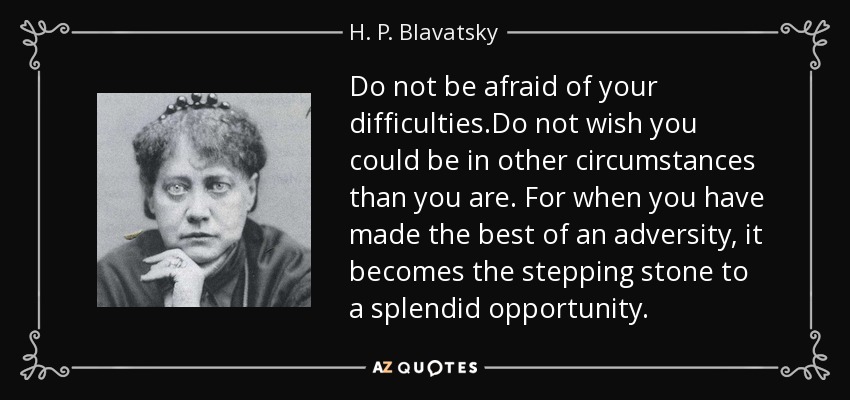 Do not be afraid of your difficulties.Do not wish you could be in other circumstances than you are. For when you have made the best of an adversity, it becomes the stepping stone to a splendid opportunity. - H. P. Blavatsky