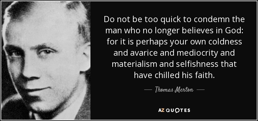 Do not be too quick to condemn the man who no longer believes in God: for it is perhaps your own coldness and avarice and mediocrity and materialism and selfishness that have chilled his faith. - Thomas Merton