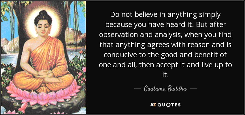 Do not believe in anything simply because you have heard it. But after observation and analysis, when you find that anything agrees with reason and is conducive to the good and benefit of one and all, then accept it and live up to it. - Gautama Buddha