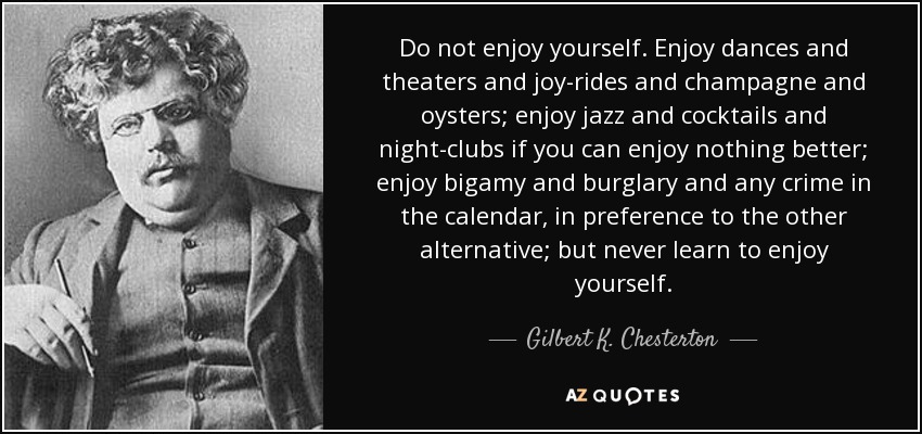 Do not enjoy yourself. Enjoy dances and theaters and joy-rides and champagne and oysters; enjoy jazz and cocktails and night-clubs if you can enjoy nothing better; enjoy bigamy and burglary and any crime in the calendar, in preference to the other alternative; but never learn to enjoy yourself. - Gilbert K. Chesterton