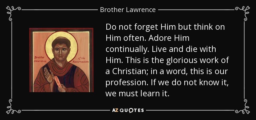 Do not forget Him but think on Him often. Adore Him continually. Live and die with Him. This is the glorious work of a Christian; in a word, this is our profession. If we do not know it, we must learn it. - Brother Lawrence