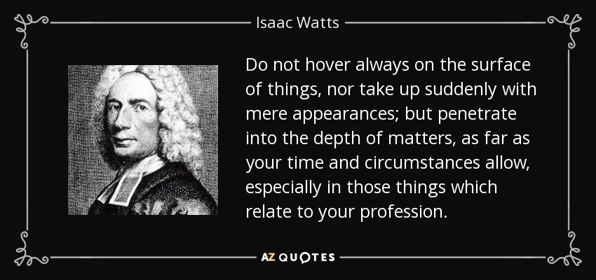 Do not hover always on the surface of things, nor take up suddenly with mere appearances; but penetrate into the depth of matters, as far as your time and circumstances allow, especially in those things which relate to your profession. - Isaac Watts