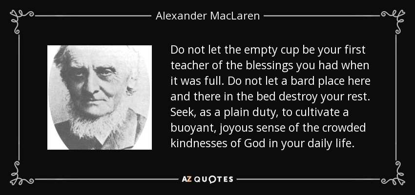 Do not let the empty cup be your first teacher of the blessings you had when it was full. Do not let a bard place here and there in the bed destroy your rest. Seek, as a plain duty, to cultivate a buoyant, joyous sense of the crowded kindnesses of God in your daily life. - Alexander MacLaren