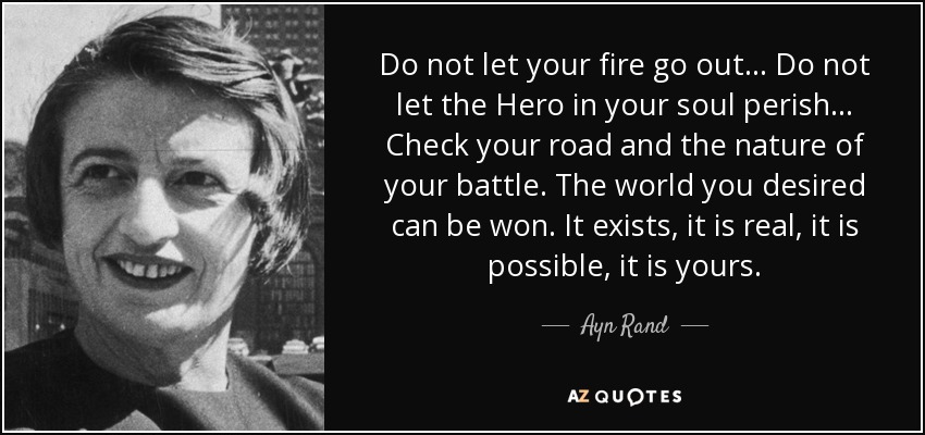 Do not let your fire go out ... Do not let the Hero in your soul perish ... Check your road and the nature of your battle. The world you desired can be won. It exists, it is real, it is possible, it is yours. - Ayn Rand